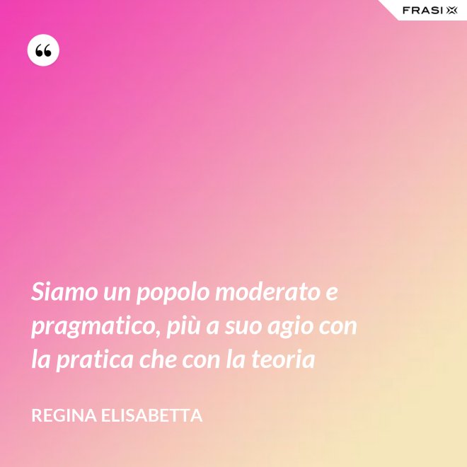 Siamo un popolo moderato e pragmatico, più a suo agio con la pratica che con la teoria - Regina Elisabetta