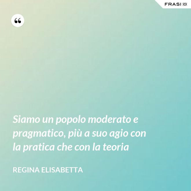 Siamo un popolo moderato e pragmatico, più a suo agio con la pratica che con la teoria - Regina Elisabetta