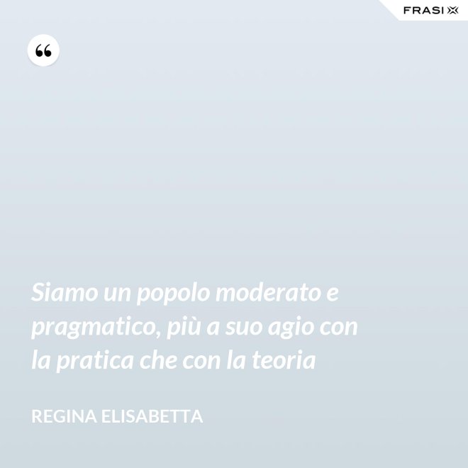 Siamo un popolo moderato e pragmatico, più a suo agio con la pratica che con la teoria - Regina Elisabetta