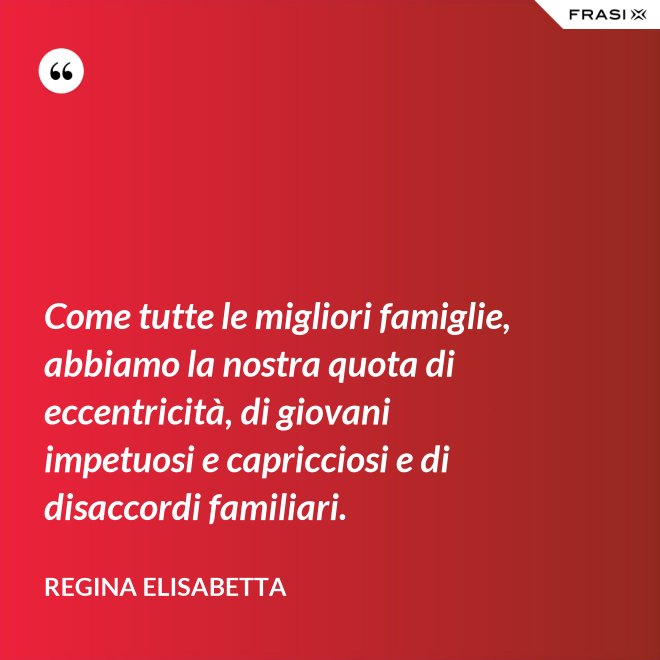 Come tutte le migliori famiglie, abbiamo la nostra quota di eccentricità, di giovani impetuosi e capricciosi e di disaccordi familiari. - Regina Elisabetta