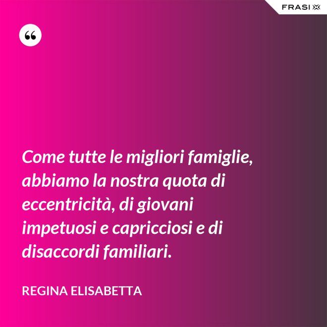 Come tutte le migliori famiglie, abbiamo la nostra quota di eccentricità, di giovani impetuosi e capricciosi e di disaccordi familiari. - Regina Elisabetta