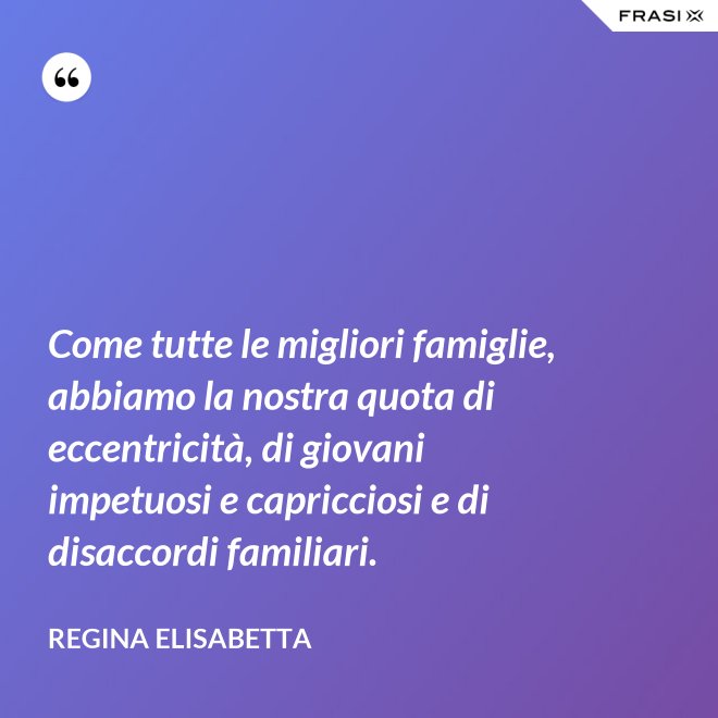 Come tutte le migliori famiglie, abbiamo la nostra quota di eccentricità, di giovani impetuosi e capricciosi e di disaccordi familiari. - Regina Elisabetta
