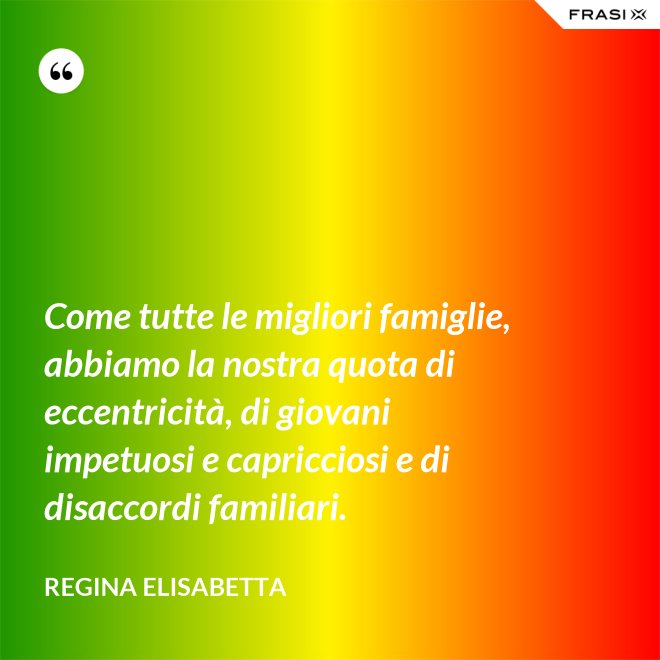 Come tutte le migliori famiglie, abbiamo la nostra quota di eccentricità, di giovani impetuosi e capricciosi e di disaccordi familiari. - Regina Elisabetta
