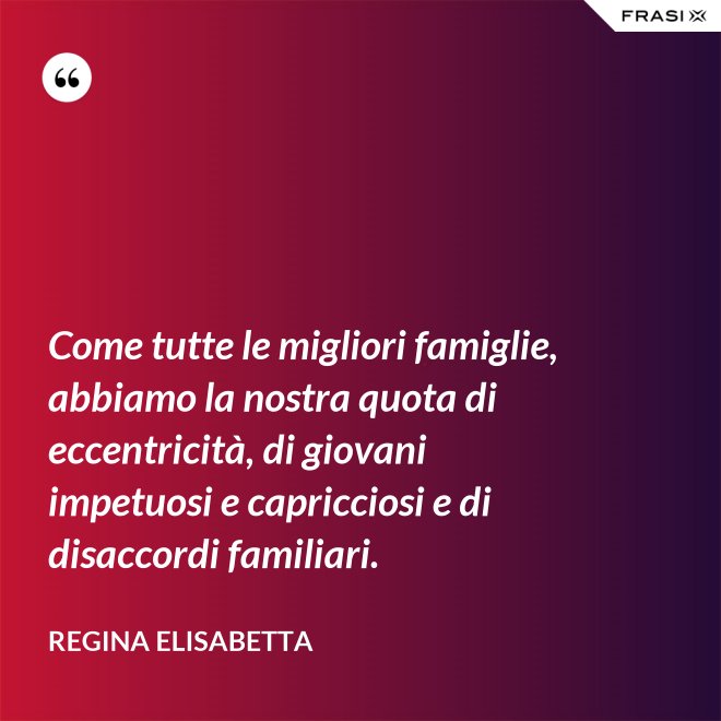 Come tutte le migliori famiglie, abbiamo la nostra quota di eccentricità, di giovani impetuosi e capricciosi e di disaccordi familiari. - Regina Elisabetta