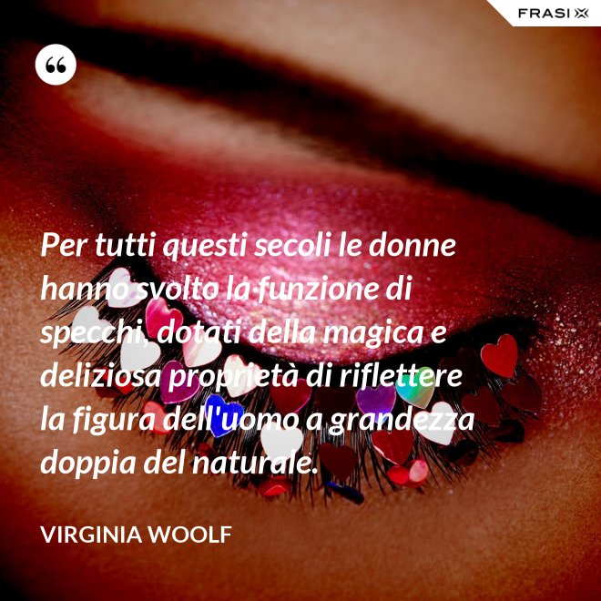 Per tutti questi secoli le donne hanno svolto la funzione di specchi, dotati della magica e deliziosa proprietà di riflettere la figura dell'uomo a grandezza doppia del naturale. - Virginia Woolf