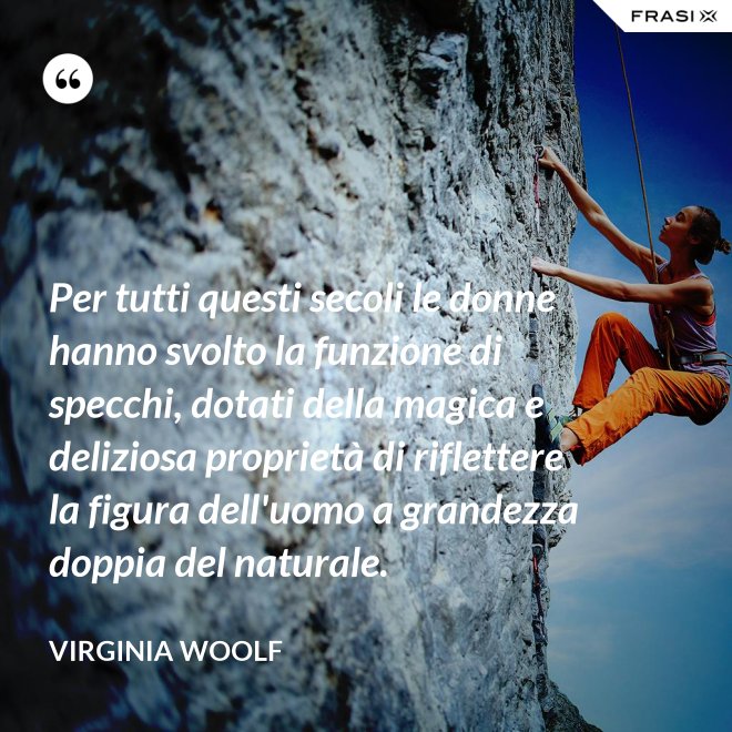 Per tutti questi secoli le donne hanno svolto la funzione di specchi, dotati della magica e deliziosa proprietà di riflettere la figura dell'uomo a grandezza doppia del naturale. - Virginia Woolf