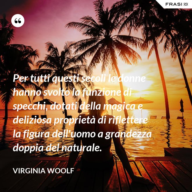 Per tutti questi secoli le donne hanno svolto la funzione di specchi, dotati della magica e deliziosa proprietà di riflettere la figura dell'uomo a grandezza doppia del naturale. - Virginia Woolf