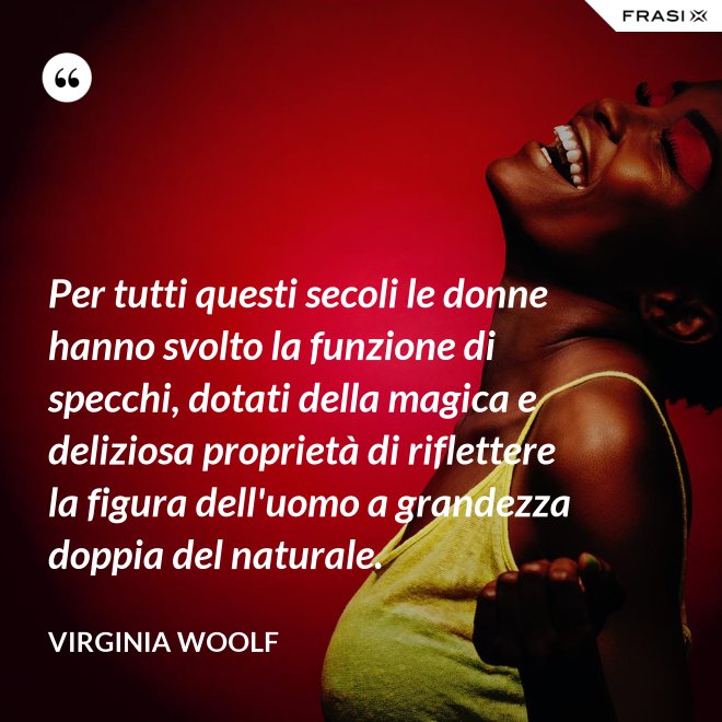 Per tutti questi secoli le donne hanno svolto la funzione di specchi, dotati della magica e deliziosa proprietà di riflettere la figura dell'uomo a grandezza doppia del naturale. - Virginia Woolf