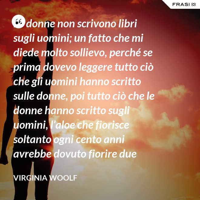 Le donne non scrivono libri sugli uomini; un fatto che mi diede molto sollievo, perché se prima dovevo leggere tutto ciò che gli uomini hanno scritto sulle donne, poi tutto ciò che le donne hanno scritto sugli uomini, l’aloe che fiorisce soltanto ogni cento anni avrebbe dovuto fiorire due volte prima che io fossi in grado di cominciare a scrivere sull’argomento. - Virginia Woolf