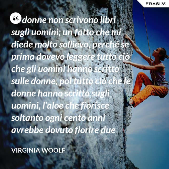 Le donne non scrivono libri sugli uomini; un fatto che mi diede molto sollievo, perché se prima dovevo leggere tutto ciò che gli uomini hanno scritto sulle donne, poi tutto ciò che le donne hanno scritto sugli uomini, l’aloe che fiorisce soltanto ogni cento anni avrebbe dovuto fiorire due volte prima che io fossi in grado di cominciare a scrivere sull’argomento. - Virginia Woolf