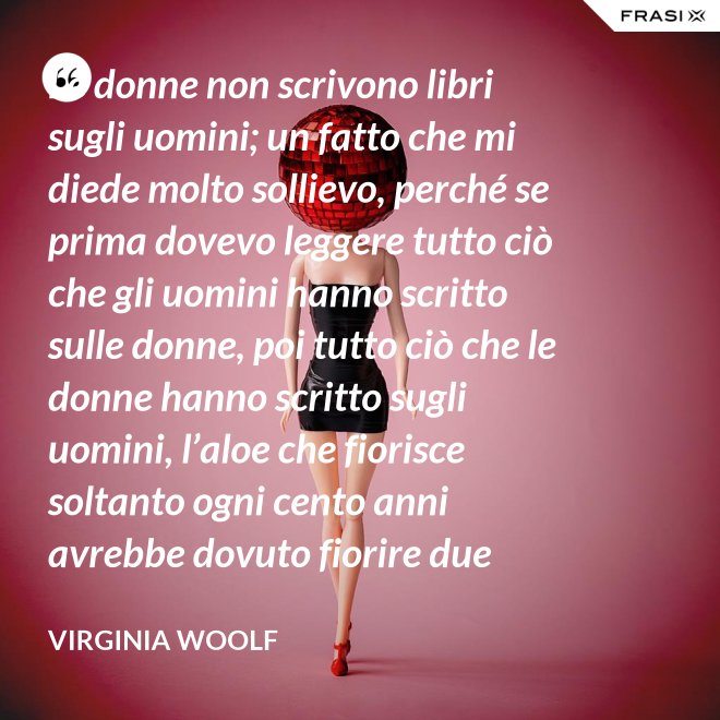 Le donne non scrivono libri sugli uomini; un fatto che mi diede molto sollievo, perché se prima dovevo leggere tutto ciò che gli uomini hanno scritto sulle donne, poi tutto ciò che le donne hanno scritto sugli uomini, l’aloe che fiorisce soltanto ogni cento anni avrebbe dovuto fiorire due volte prima che io fossi in grado di cominciare a scrivere sull’argomento. - Virginia Woolf