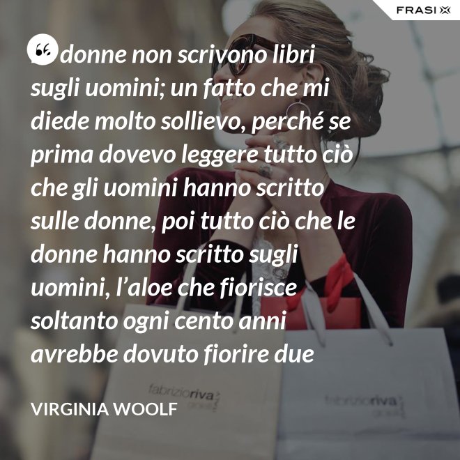 Le donne non scrivono libri sugli uomini; un fatto che mi diede molto sollievo, perché se prima dovevo leggere tutto ciò che gli uomini hanno scritto sulle donne, poi tutto ciò che le donne hanno scritto sugli uomini, l’aloe che fiorisce soltanto ogni cento anni avrebbe dovuto fiorire due volte prima che io fossi in grado di cominciare a scrivere sull’argomento. - Virginia Woolf