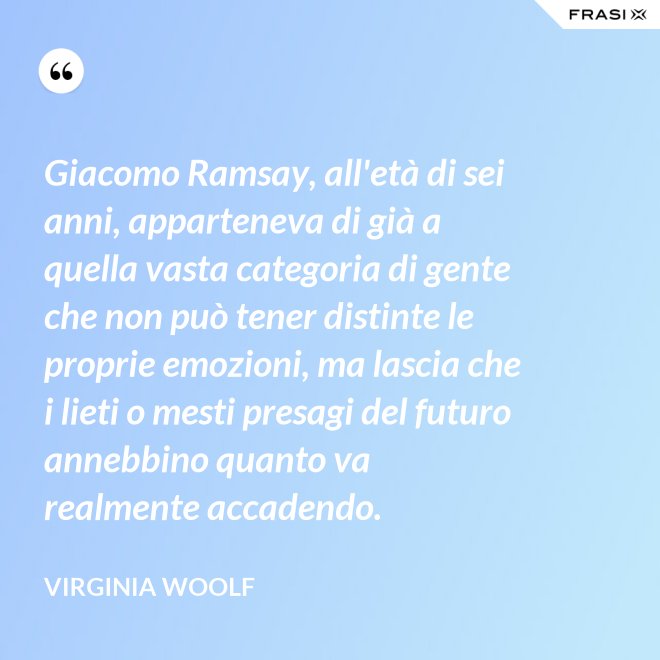 Giacomo Ramsay, all'età di sei anni, apparteneva di già a quella vasta categoria di gente che non può tener distinte le proprie emozioni, ma lascia che i lieti o mesti presagi del futuro annebbino quanto va realmente accadendo. - Virginia Woolf