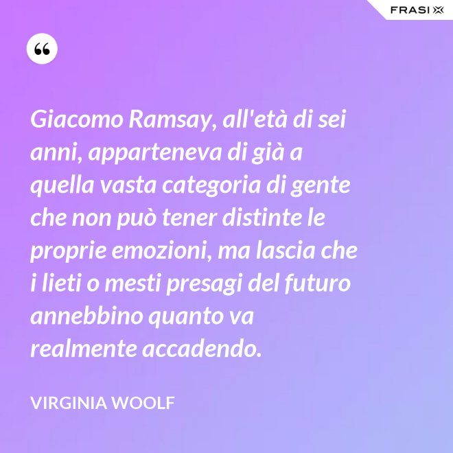 Giacomo Ramsay, all'età di sei anni, apparteneva di già a quella vasta categoria di gente che non può tener distinte le proprie emozioni, ma lascia che i lieti o mesti presagi del futuro annebbino quanto va realmente accadendo. - Virginia Woolf