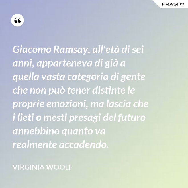 Giacomo Ramsay, all'età di sei anni, apparteneva di già a quella vasta categoria di gente che non può tener distinte le proprie emozioni, ma lascia che i lieti o mesti presagi del futuro annebbino quanto va realmente accadendo. - Virginia Woolf