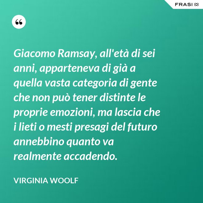Giacomo Ramsay, all'età di sei anni, apparteneva di già a quella vasta categoria di gente che non può tener distinte le proprie emozioni, ma lascia che i lieti o mesti presagi del futuro annebbino quanto va realmente accadendo. - Virginia Woolf