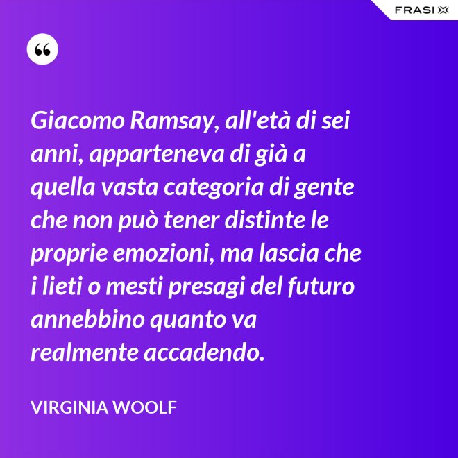 Giacomo Ramsay, all'età di sei anni, apparteneva di già a quella vasta categoria di gente che non può tener distinte le proprie emozioni, ma lascia che i lieti o mesti presagi del futuro annebbino quanto va realmente accadendo. - Virginia Woolf