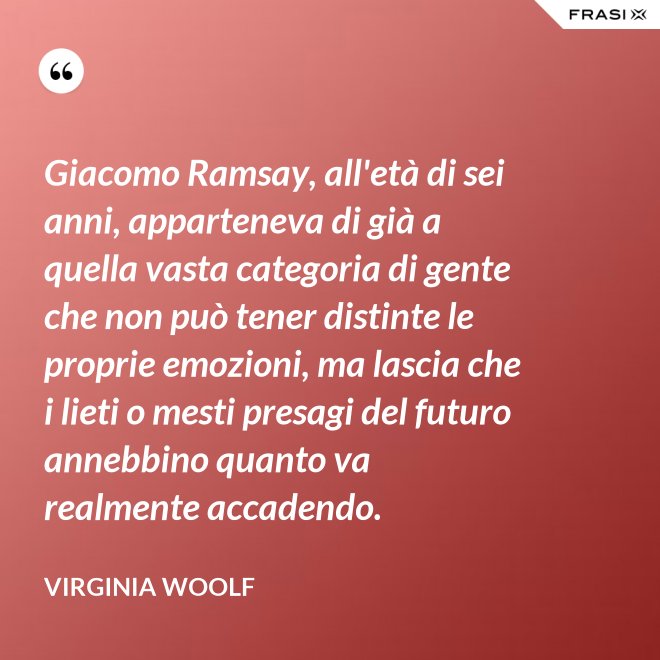 Giacomo Ramsay, all'età di sei anni, apparteneva di già a quella vasta categoria di gente che non può tener distinte le proprie emozioni, ma lascia che i lieti o mesti presagi del futuro annebbino quanto va realmente accadendo. - Virginia Woolf
