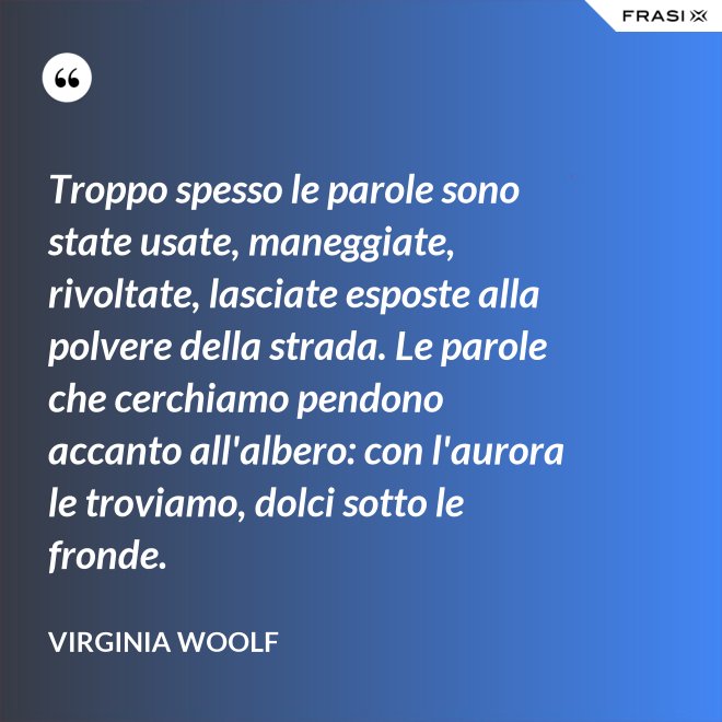 Troppo spesso le parole sono state usate, maneggiate, rivoltate, lasciate esposte alla polvere della strada. Le parole che cerchiamo pendono accanto all'albero: con l'aurora le troviamo, dolci sotto le fronde. - Virginia Woolf