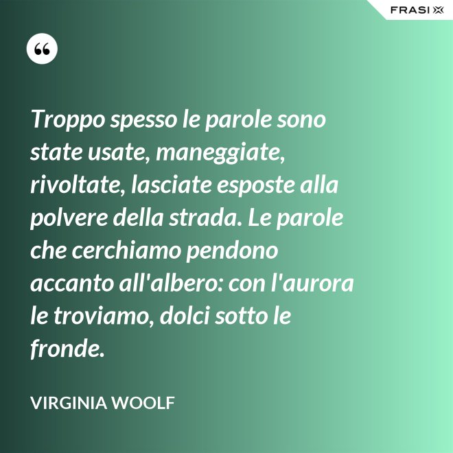 Troppo spesso le parole sono state usate, maneggiate, rivoltate, lasciate esposte alla polvere della strada. Le parole che cerchiamo pendono accanto all'albero: con l'aurora le troviamo, dolci sotto le fronde. - Virginia Woolf