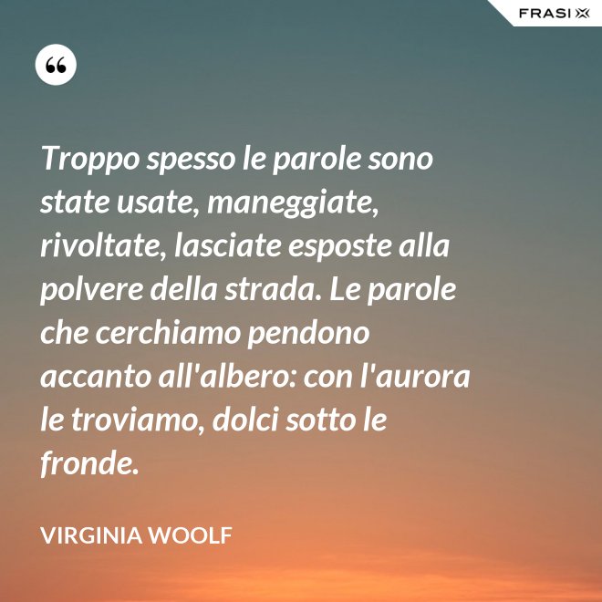 Troppo spesso le parole sono state usate, maneggiate, rivoltate, lasciate esposte alla polvere della strada. Le parole che cerchiamo pendono accanto all'albero: con l'aurora le troviamo, dolci sotto le fronde. - Virginia Woolf