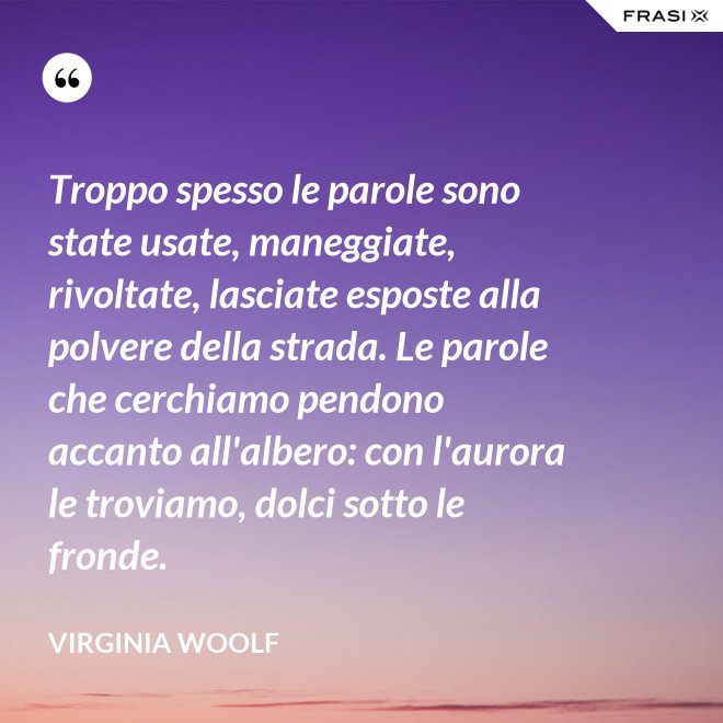 Troppo spesso le parole sono state usate, maneggiate, rivoltate, lasciate esposte alla polvere della strada. Le parole che cerchiamo pendono accanto all'albero: con l'aurora le troviamo, dolci sotto le fronde. - Virginia Woolf