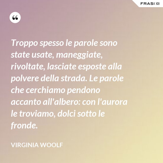 Troppo spesso le parole sono state usate, maneggiate, rivoltate, lasciate esposte alla polvere della strada. Le parole che cerchiamo pendono accanto all'albero: con l'aurora le troviamo, dolci sotto le fronde. - Virginia Woolf