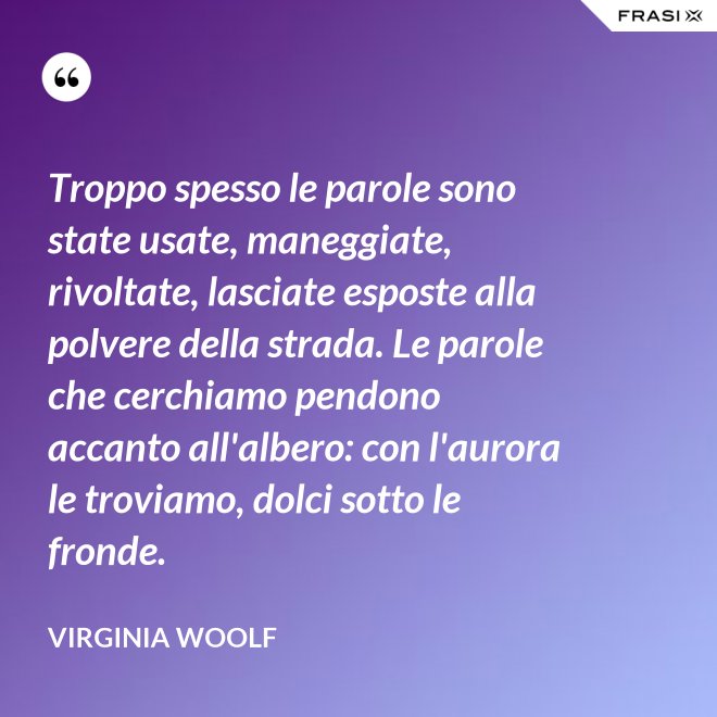 Troppo spesso le parole sono state usate, maneggiate, rivoltate, lasciate esposte alla polvere della strada. Le parole che cerchiamo pendono accanto all'albero: con l'aurora le troviamo, dolci sotto le fronde. - Virginia Woolf