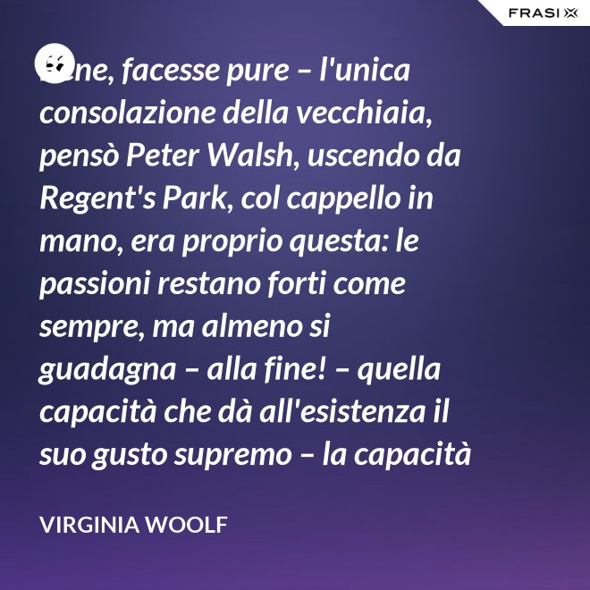 Bene, facesse pure – l'unica consolazione della vecchiaia, pensò Peter Walsh, uscendo da Regent's Park, col cappello in mano, era proprio questa: le passioni restano forti come sempre, ma almeno si guadagna – alla fine! – quella capacità che dà all'esistenza il suo gusto supremo – la capacità di tenere l'esperienza nelle proprie mani, e di volgerla, con una lenta rotazione, verso la luce. - Virginia Woolf