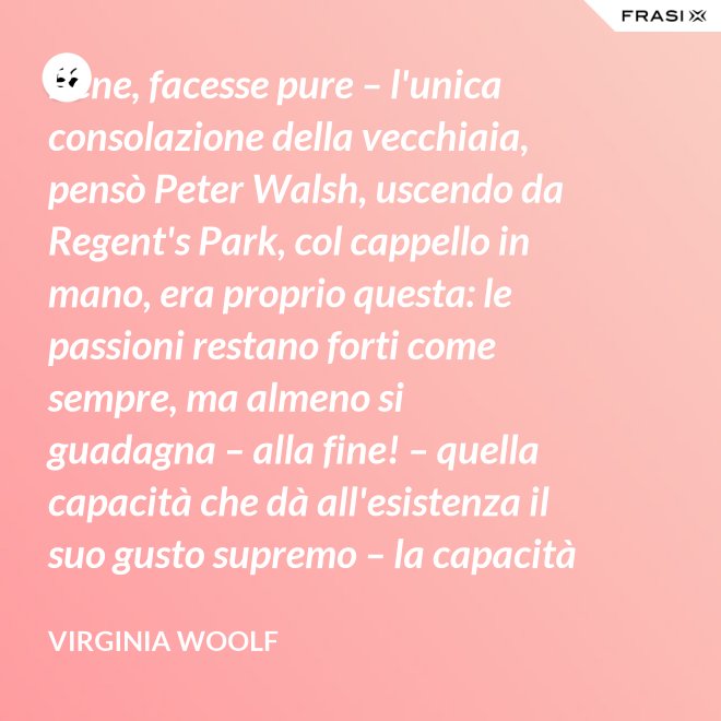 Bene, facesse pure – l'unica consolazione della vecchiaia, pensò Peter Walsh, uscendo da Regent's Park, col cappello in mano, era proprio questa: le passioni restano forti come sempre, ma almeno si guadagna – alla fine! – quella capacità che dà all'esistenza il suo gusto supremo – la capacità di tenere l'esperienza nelle proprie mani, e di volgerla, con una lenta rotazione, verso la luce. - Virginia Woolf