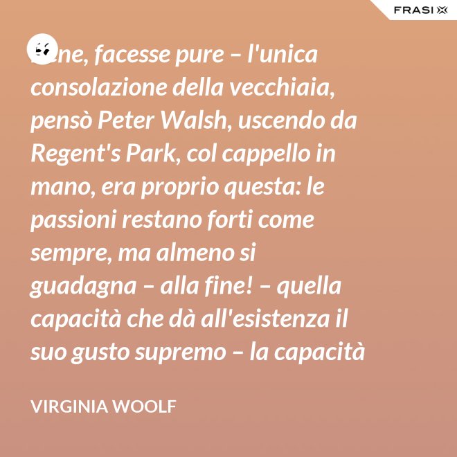 Bene, facesse pure – l'unica consolazione della vecchiaia, pensò Peter Walsh, uscendo da Regent's Park, col cappello in mano, era proprio questa: le passioni restano forti come sempre, ma almeno si guadagna – alla fine! – quella capacità che dà all'esistenza il suo gusto supremo – la capacità di tenere l'esperienza nelle proprie mani, e di volgerla, con una lenta rotazione, verso la luce. - Virginia Woolf