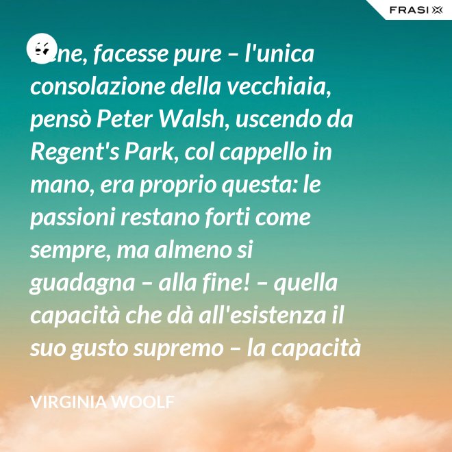Bene, facesse pure – l'unica consolazione della vecchiaia, pensò Peter Walsh, uscendo da Regent's Park, col cappello in mano, era proprio questa: le passioni restano forti come sempre, ma almeno si guadagna – alla fine! – quella capacità che dà all'esistenza il suo gusto supremo – la capacità di tenere l'esperienza nelle proprie mani, e di volgerla, con una lenta rotazione, verso la luce. - Virginia Woolf