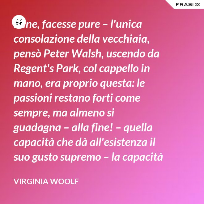 Bene, facesse pure – l'unica consolazione della vecchiaia, pensò Peter Walsh, uscendo da Regent's Park, col cappello in mano, era proprio questa: le passioni restano forti come sempre, ma almeno si guadagna – alla fine! – quella capacità che dà all'esistenza il suo gusto supremo – la capacità di tenere l'esperienza nelle proprie mani, e di volgerla, con una lenta rotazione, verso la luce. - Virginia Woolf