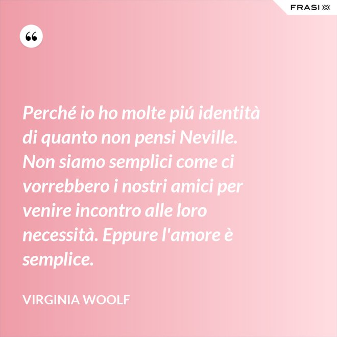 Perché io ho molte piú identità di quanto non pensi Neville. Non siamo semplici come ci vorrebbero i nostri amici per venire incontro alle loro necessità. Eppure l'amore è semplice. - Virginia Woolf