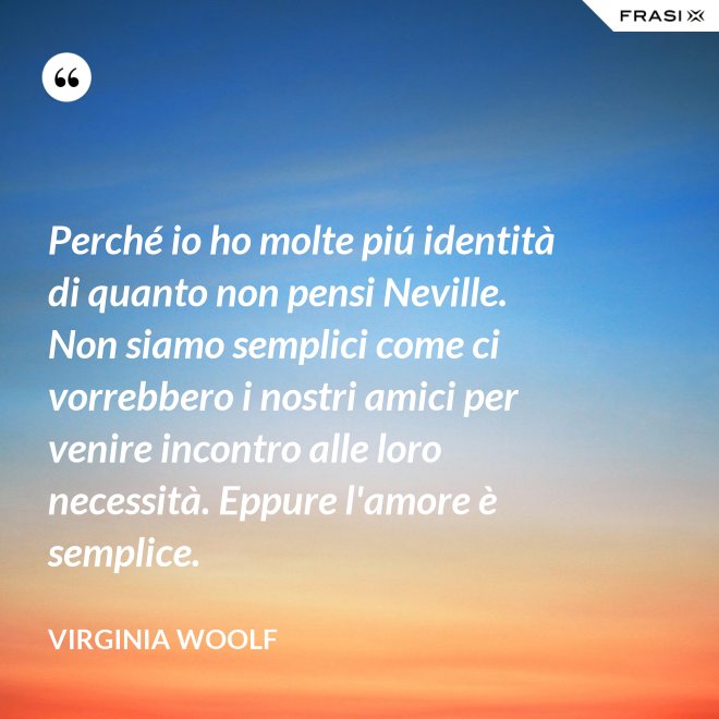 Perché io ho molte piú identità di quanto non pensi Neville. Non siamo semplici come ci vorrebbero i nostri amici per venire incontro alle loro necessità. Eppure l'amore è semplice. - Virginia Woolf