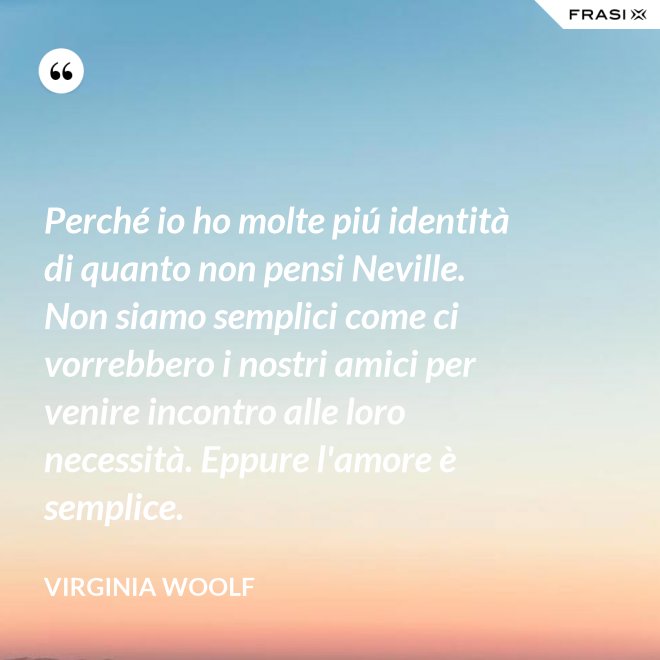 Perché io ho molte piú identità di quanto non pensi Neville. Non siamo semplici come ci vorrebbero i nostri amici per venire incontro alle loro necessità. Eppure l'amore è semplice. - Virginia Woolf