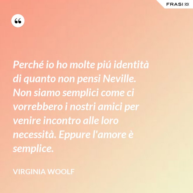 Perché io ho molte piú identità di quanto non pensi Neville. Non siamo semplici come ci vorrebbero i nostri amici per venire incontro alle loro necessità. Eppure l'amore è semplice. - Virginia Woolf