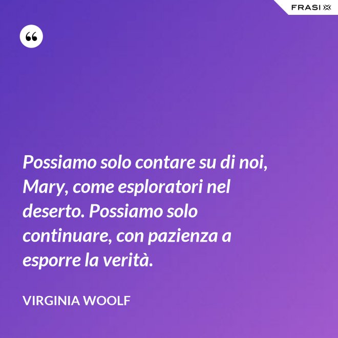 Possiamo solo contare su di noi, Mary, come esploratori nel deserto. Possiamo solo continuare, con pazienza a esporre la verità. - Virginia Woolf