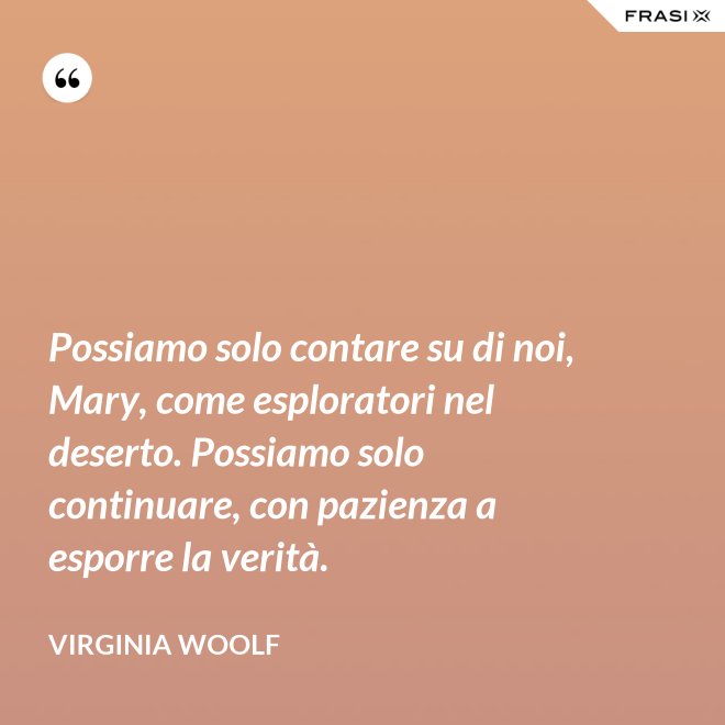 Possiamo solo contare su di noi, Mary, come esploratori nel deserto. Possiamo solo continuare, con pazienza a esporre la verità. - Virginia Woolf