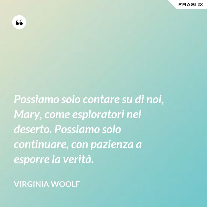 Possiamo solo contare su di noi, Mary, come esploratori nel deserto. Possiamo solo continuare, con pazienza a esporre la verità. - Virginia Woolf