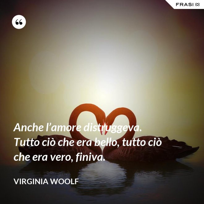Anche l’amore distruggeva. Tutto ciò che era bello, tutto ciò che era vero, finiva. - Virginia Woolf