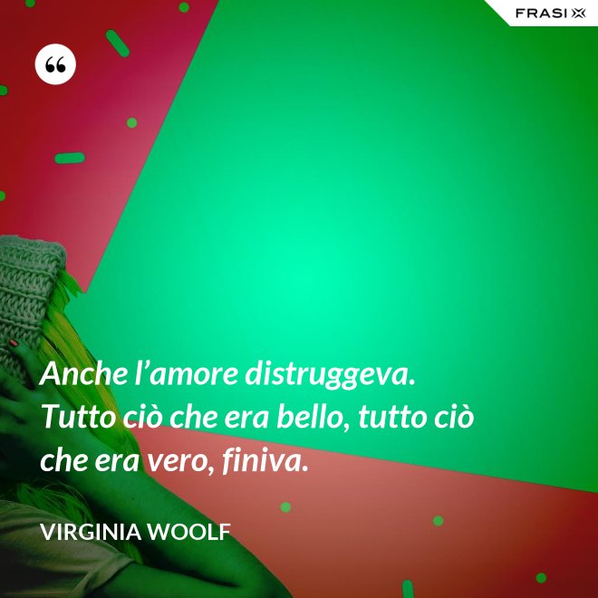 Anche l’amore distruggeva. Tutto ciò che era bello, tutto ciò che era vero, finiva. - Virginia Woolf
