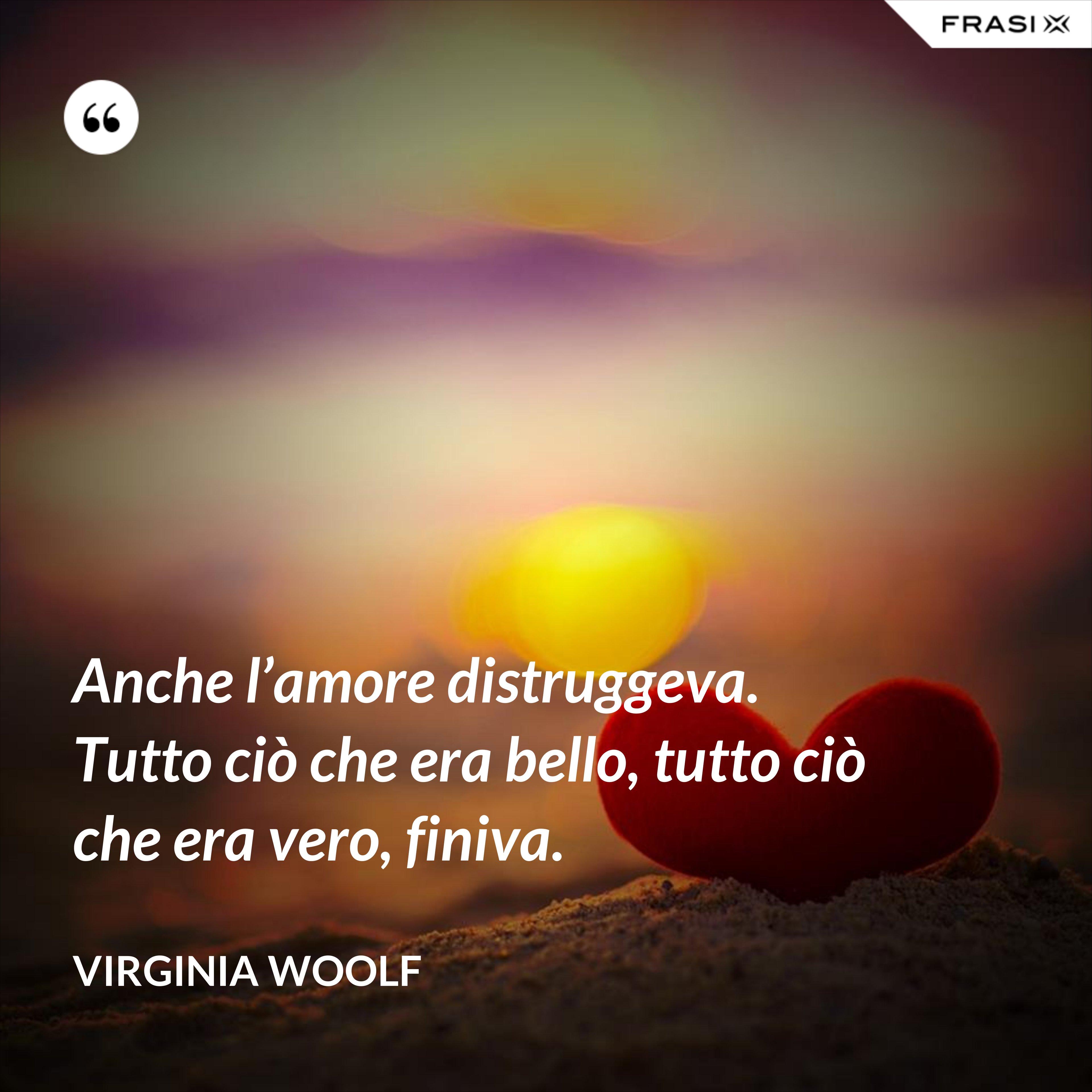 Anche l’amore distruggeva. Tutto ciò che era bello, tutto ciò che era vero, finiva. - Virginia Woolf