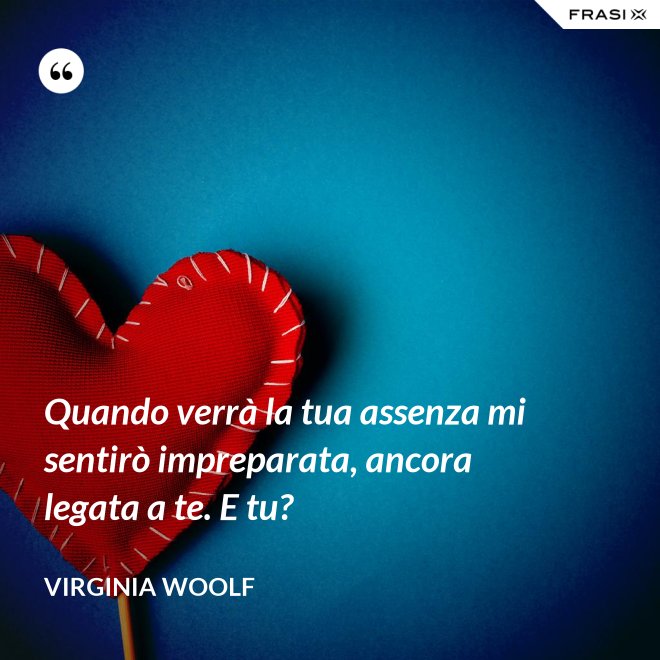 Quando verrà la tua assenza mi sentirò impreparata, ancora legata a te. E tu? - Virginia Woolf