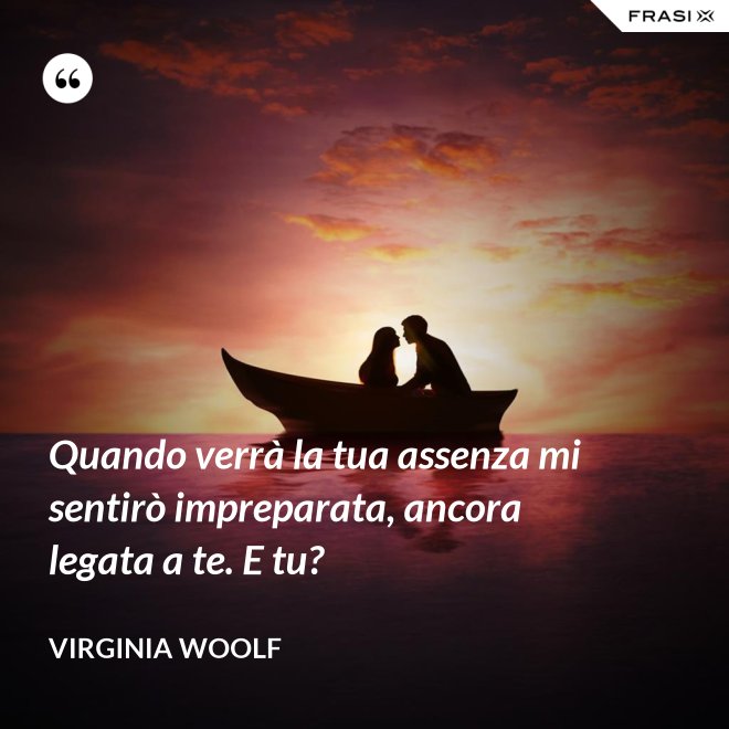 Quando verrà la tua assenza mi sentirò impreparata, ancora legata a te. E tu? - Virginia Woolf