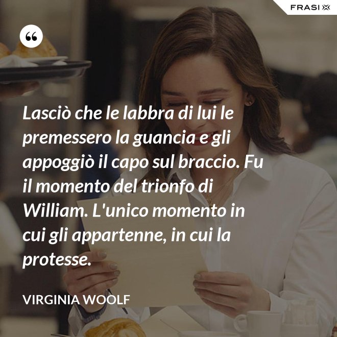 Lasciò che le labbra di lui le premessero la guancia e gli appoggiò il capo sul braccio. Fu il momento del trionfo di William. L'unico momento in cui gli appartenne, in cui la protesse. - Virginia Woolf