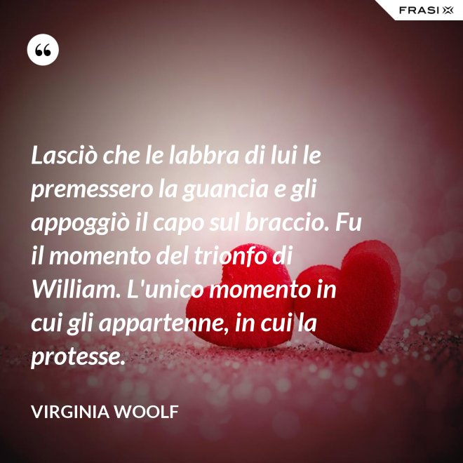 Lasciò che le labbra di lui le premessero la guancia e gli appoggiò il capo sul braccio. Fu il momento del trionfo di William. L'unico momento in cui gli appartenne, in cui la protesse. - Virginia Woolf