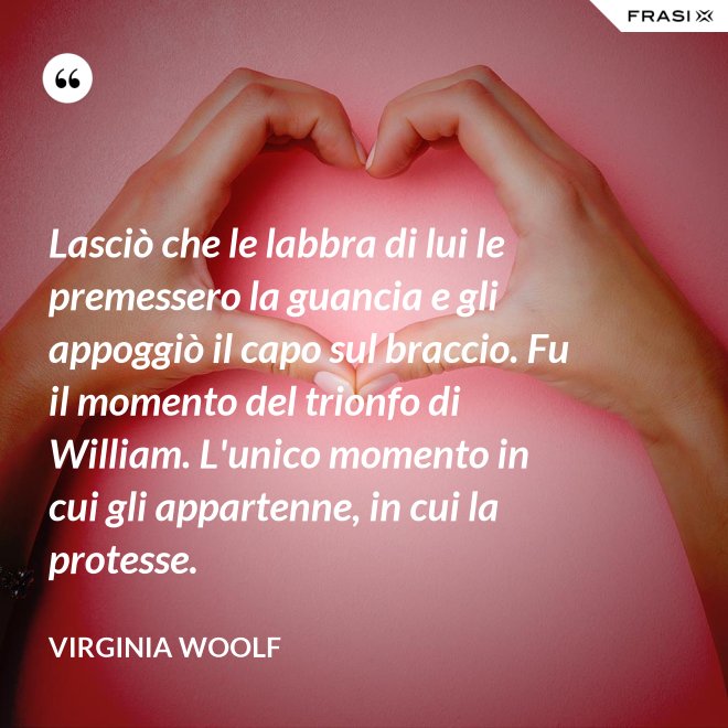 Lasciò che le labbra di lui le premessero la guancia e gli appoggiò il capo sul braccio. Fu il momento del trionfo di William. L'unico momento in cui gli appartenne, in cui la protesse. - Virginia Woolf