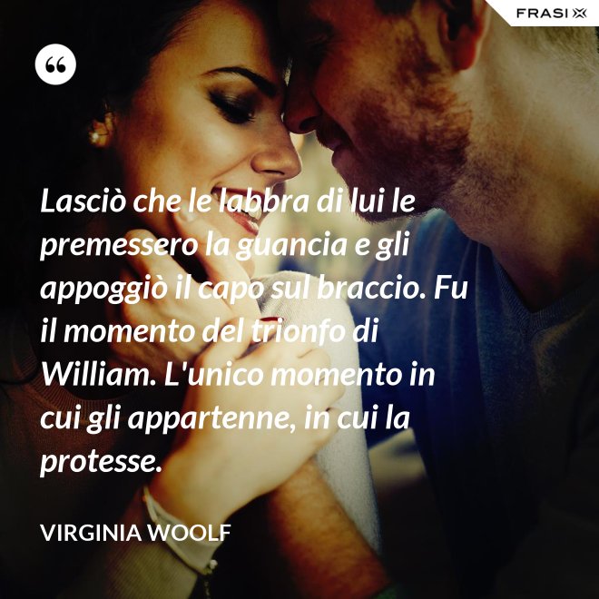 Lasciò che le labbra di lui le premessero la guancia e gli appoggiò il capo sul braccio. Fu il momento del trionfo di William. L'unico momento in cui gli appartenne, in cui la protesse. - Virginia Woolf