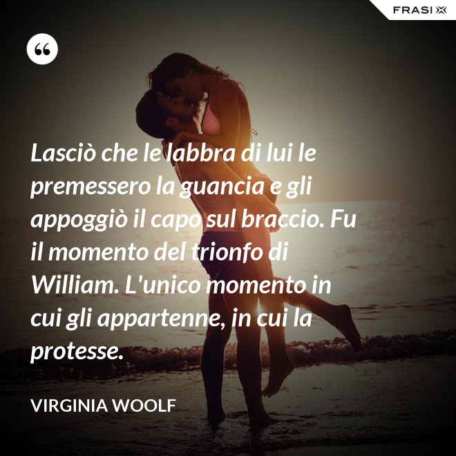 Lasciò che le labbra di lui le premessero la guancia e gli appoggiò il capo sul braccio. Fu il momento del trionfo di William. L'unico momento in cui gli appartenne, in cui la protesse. - Virginia Woolf